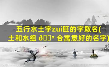 五行水土字zui
旺的字取名(土和水组 🌺 合寓意好的名字)